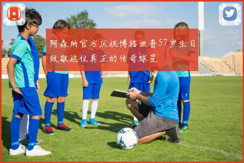 阿森纳官方庆祝博格坎普57岁生日致敬这位真正的传奇球星