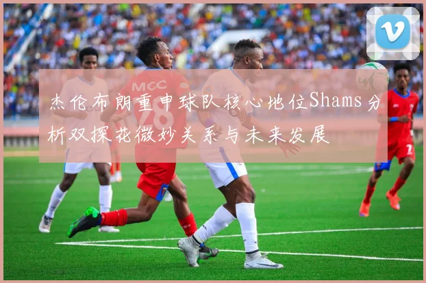 杰伦布朗重申球队核心地位Shams分析双探花微妙关系与未来发展