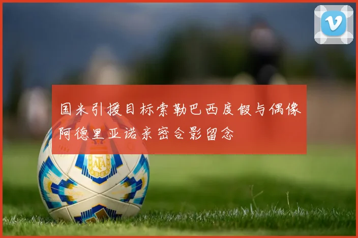 国米引援目标索勒巴西度假与偶像阿德里亚诺亲密合影留念