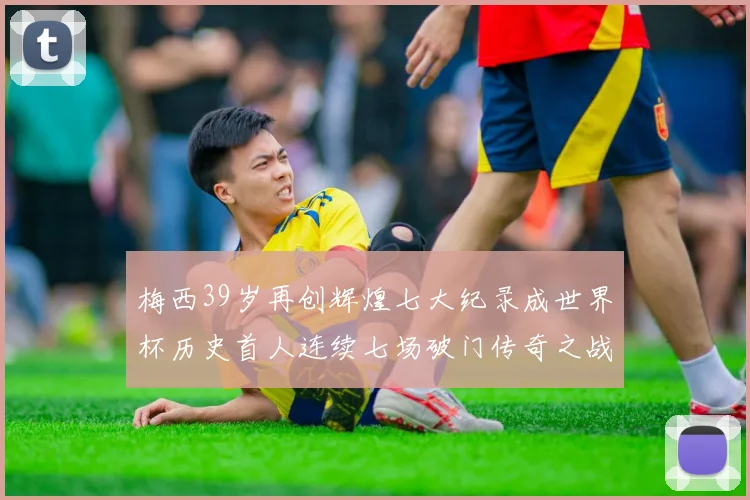 梅西39岁再创辉煌七大纪录成世界杯历史首人连续七场破门传奇之战