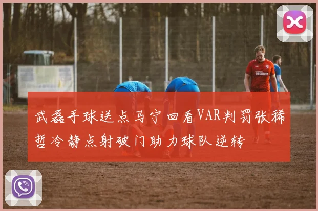 武磊手球送点马宁回看VAR判罚张稀哲冷静点射破门助力球队逆转