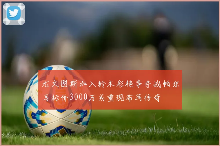 尤文图斯加入铃木彩艳争夺战帕尔马标价3000万或重现布冯传奇