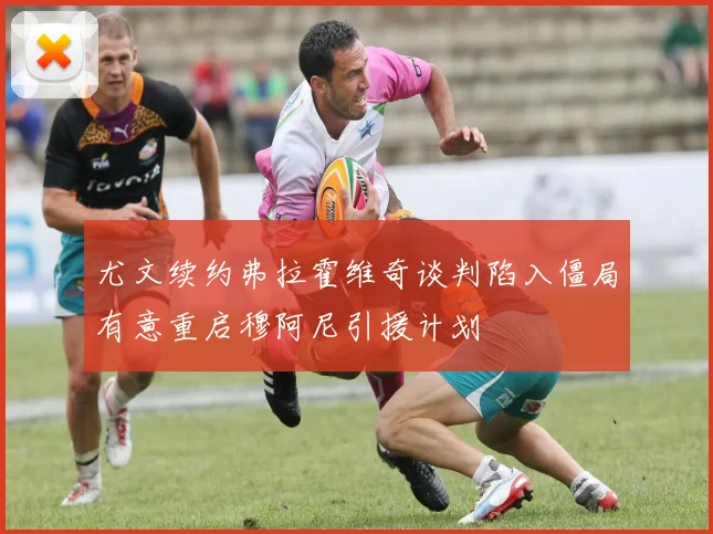尤文续约弗拉霍维奇谈判陷入僵局有意重启穆阿尼引援计划