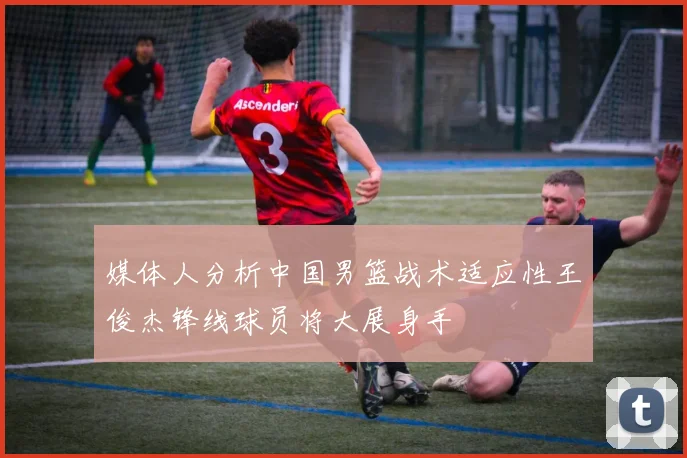 媒体人分析中国男篮战术适应性王俊杰锋线球员将大展身手