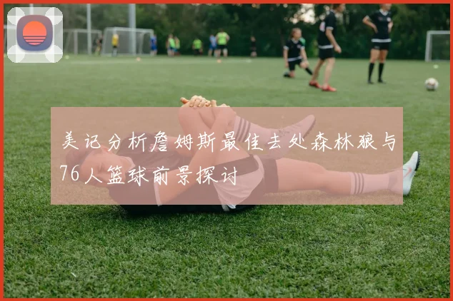 美记分析詹姆斯最佳去处森林狼与76人篮球前景探讨