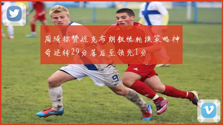 周琦称赞迈克布朗教练轮换策略神奇逆转29分落后至领先1分