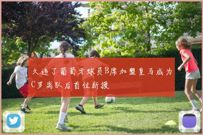 久违了葡萄牙球员B席加盟皇马成为C罗离队后首位新援