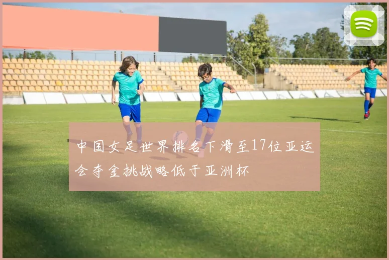 中国女足世界排名下滑至17位亚运会夺金挑战略低于亚洲杯