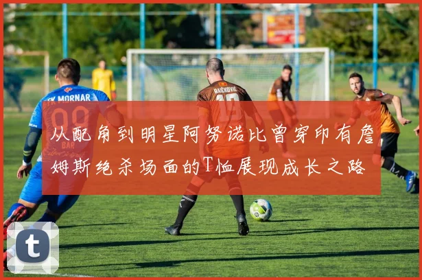 从配角到明星阿努诺比曾穿印有詹姆斯绝杀场面的T恤展现成长之路