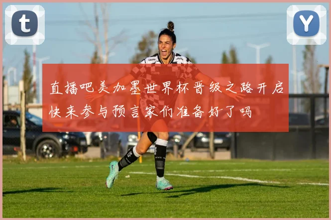直播吧美加墨世界杯晋级之路开启快来参与预言家们准备好了吗