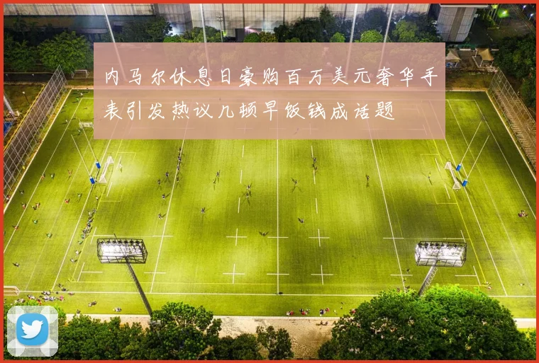 内马尔休息日豪购百万美元奢华手表引发热议几顿早饭钱成话题