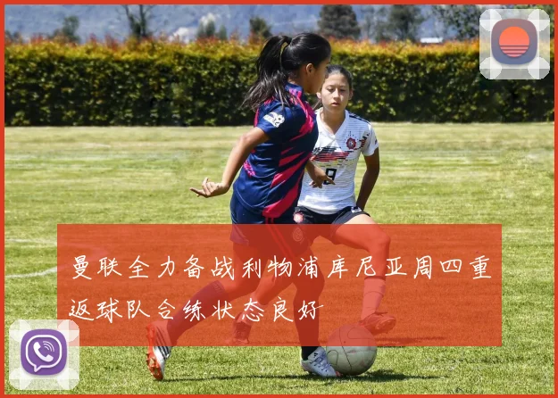 曼联全力备战利物浦库尼亚周四重返球队合练状态良好