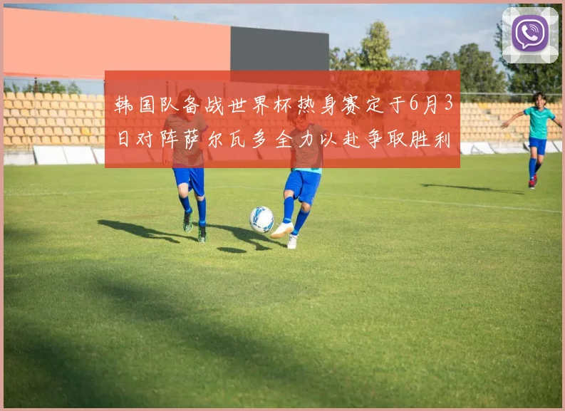 韩国队备战世界杯热身赛定于6月3日对阵萨尔瓦多全力以赴争取胜利