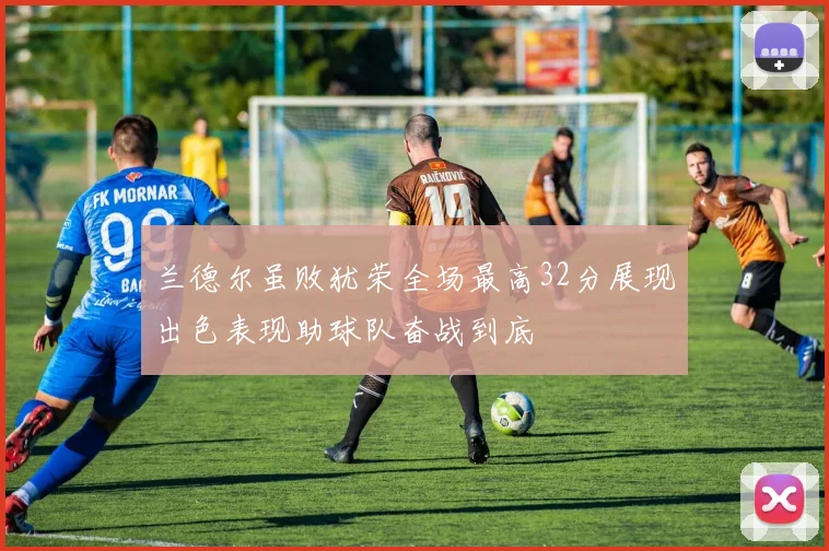 兰德尔虽败犹荣全场最高32分展现出色表现助球队奋战到底