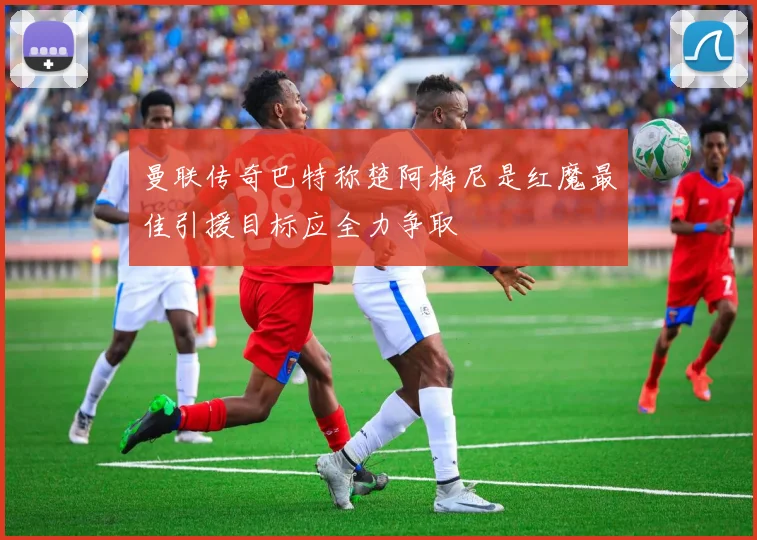 曼联传奇巴特称楚阿梅尼是红魔最佳引援目标应全力争取