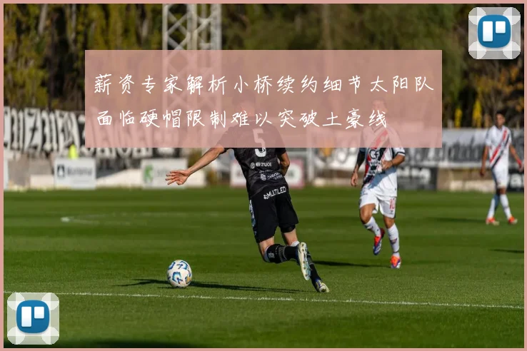 薪资专家解析小桥续约细节太阳队面临硬帽限制难以突破土豪线