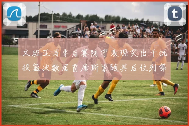 文班亚马季后赛防守表现突出干扰投篮次数居首唐斯紧随其后位列第五
