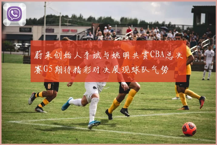 蔚来创始人李斌与姚明共赏CBA总决赛G5期待精彩对决展现球队气势