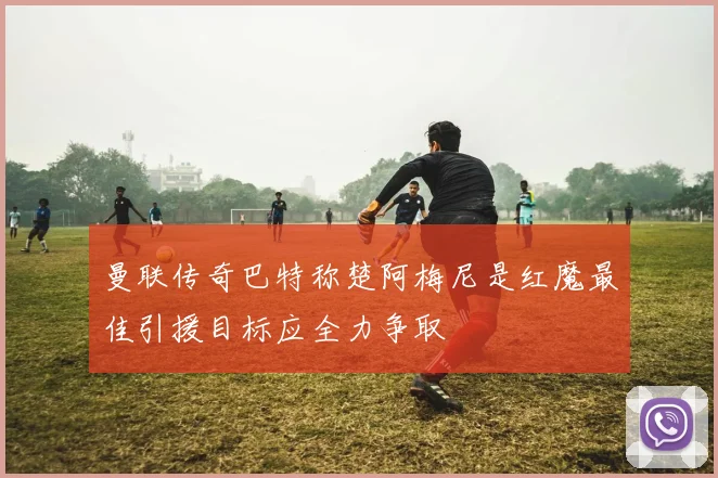 曼联传奇巴特称楚阿梅尼是红魔最佳引援目标应全力争取