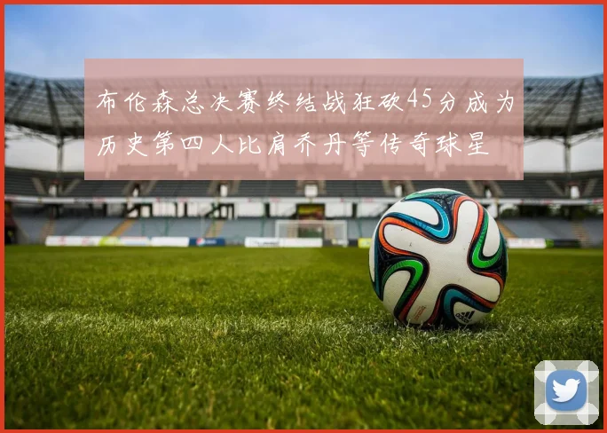 布伦森总决赛终结战狂砍45分成为历史第四人比肩乔丹等传奇球星