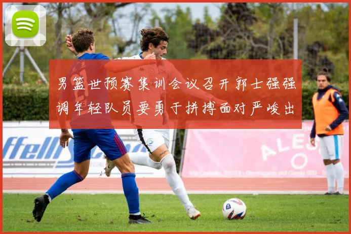 男篮世预赛集训会议召开郭士强强调年轻队员要勇于拼搏面对严峻出线形势